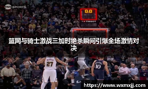 篮网与骑士激战三加时绝杀瞬间引爆全场激情对决